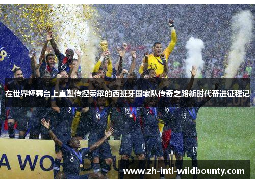 在世界杯舞台上重塑传控荣耀的西班牙国家队传奇之路新时代奋进征程记 在世界杯舞台上重塑传控荣耀的西班牙国家队传奇之路新时代奋进征程记
