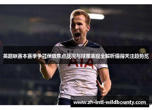 英超联赛本赛季争冠保级焦点战况与球星表现全解析值得关注趋势览 英超联赛本赛季争冠保级焦点战况与球星表现全解析值得关注趋势览