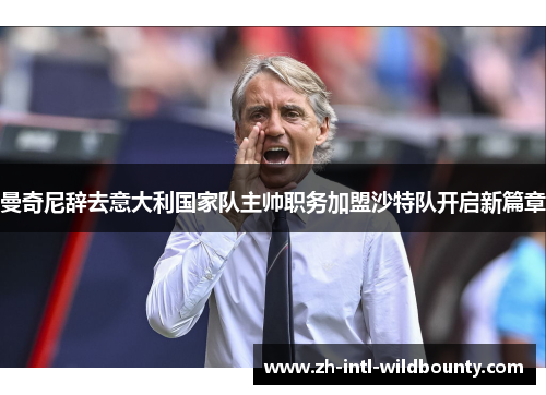 曼奇尼辞去意大利国家队主帅职务加盟沙特队开启新篇章